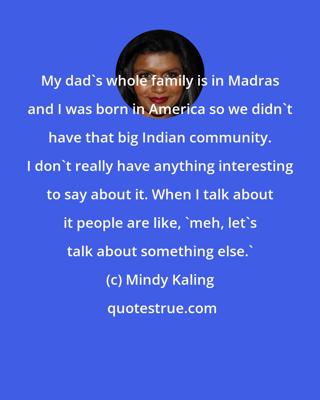 Mindy Kaling: My dad's whole family is in Madras and I was born in America so we didn't have that big Indian community. I don't really have anything interesting to say about it. When I talk about it people are like, 'meh, let's talk about something else.'