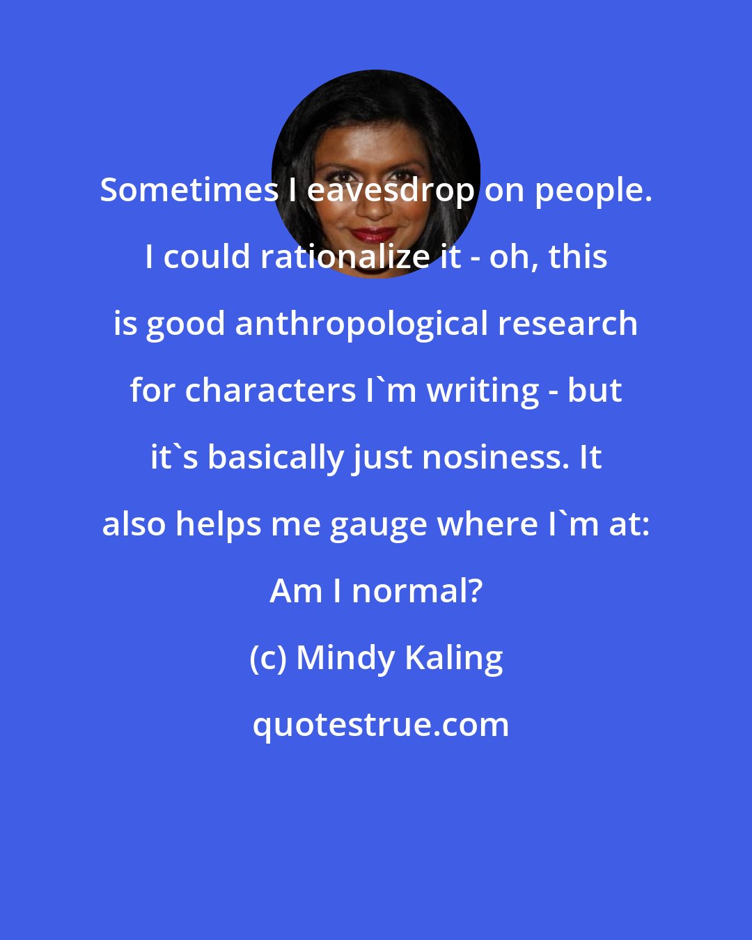 Mindy Kaling: Sometimes I eavesdrop on people. I could rationalize it - oh, this is good anthropological research for characters I'm writing - but it's basically just nosiness. It also helps me gauge where I'm at: Am I normal?