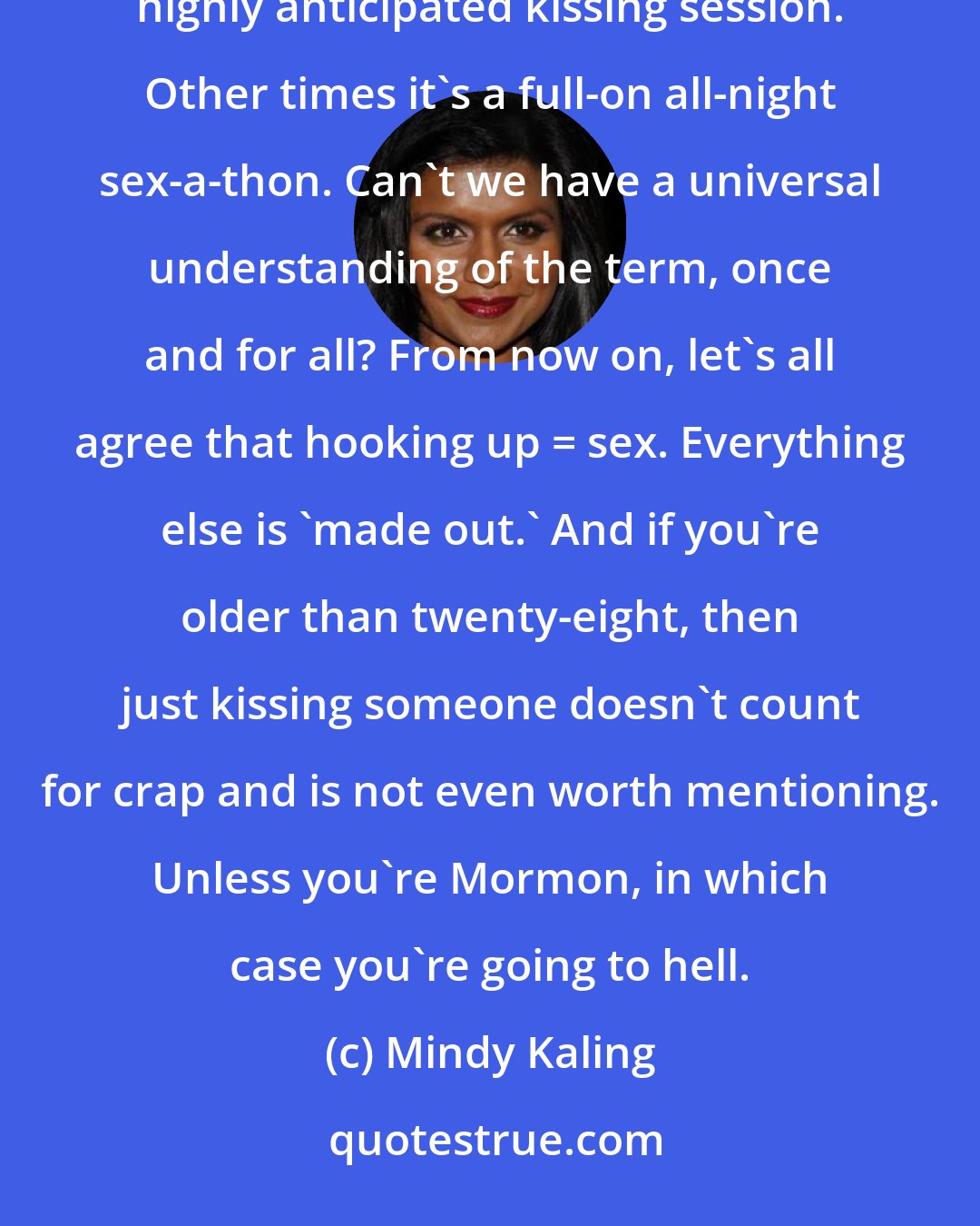 Mindy Kaling: There are time when friends have said they hooked up with someone and all it means is that they had a highly anticipated kissing session. Other times it's a full-on all-night sex-a-thon. Can't we have a universal understanding of the term, once and for all? From now on, let's all agree that hooking up = sex. Everything else is 'made out.' And if you're older than twenty-eight, then just kissing someone doesn't count for crap and is not even worth mentioning. Unless you're Mormon, in which case you're going to hell.