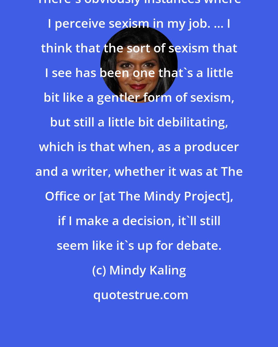 Mindy Kaling: There's obviously instances where I perceive sexism in my job. ... I think that the sort of sexism that I see has been one that's a little bit like a gentler form of sexism, but still a little bit debilitating, which is that when, as a producer and a writer, whether it was at The Office or [at The Mindy Project], if I make a decision, it'll still seem like it's up for debate.