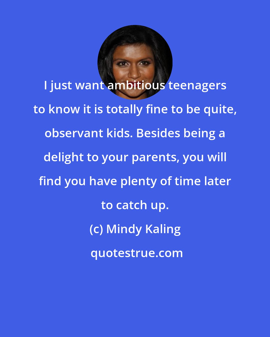 Mindy Kaling: I just want ambitious teenagers to know it is totally fine to be quite, observant kids. Besides being a delight to your parents, you will find you have plenty of time later to catch up.