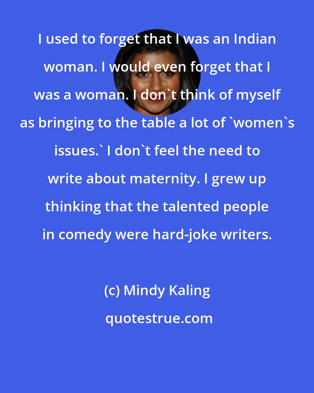 Mindy Kaling: I used to forget that I was an Indian woman. I would even forget that I was a woman. I don't think of myself as bringing to the table a lot of 'women's issues.' I don't feel the need to write about maternity. I grew up thinking that the talented people in comedy were hard-joke writers.