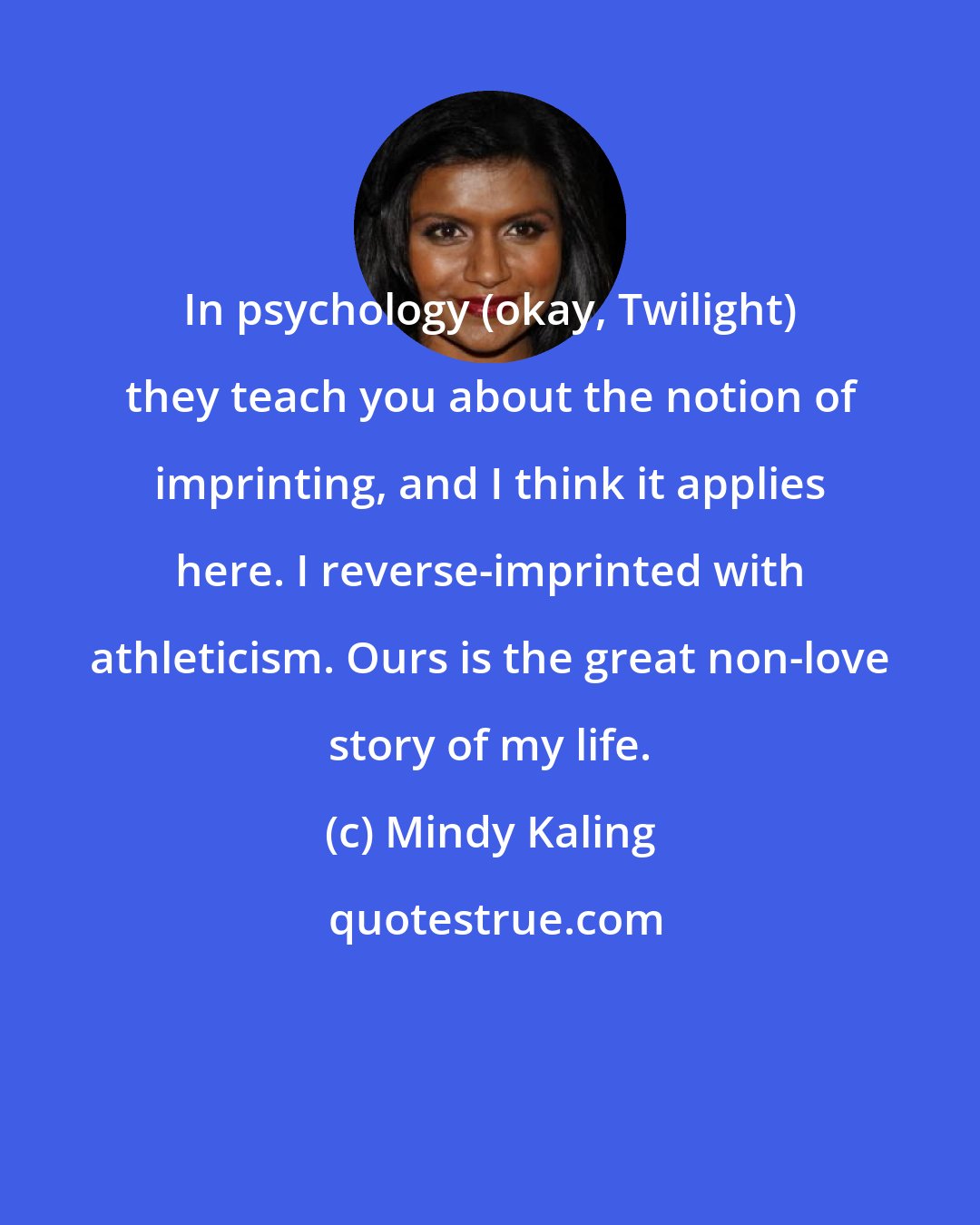 Mindy Kaling: In psychology (okay, Twilight) they teach you about the notion of imprinting, and I think it applies here. I reverse-imprinted with athleticism. Ours is the great non-love story of my life.