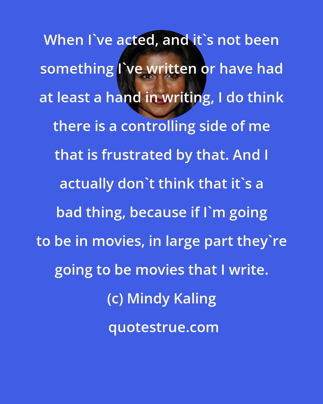 Mindy Kaling: When I've acted, and it's not been something I've written or have had at least a hand in writing, I do think there is a controlling side of me that is frustrated by that. And I actually don't think that it's a bad thing, because if I'm going to be in movies, in large part they're going to be movies that I write.