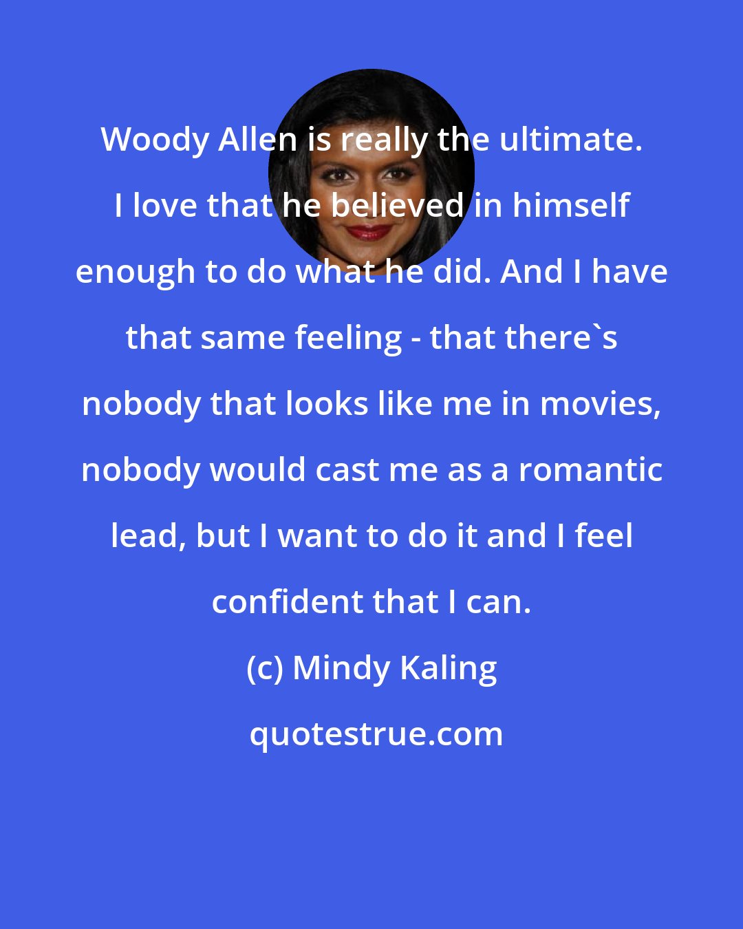 Mindy Kaling: Woody Allen is really the ultimate. I love that he believed in himself enough to do what he did. And I have that same feeling - that there's nobody that looks like me in movies, nobody would cast me as a romantic lead, but I want to do it and I feel confident that I can.