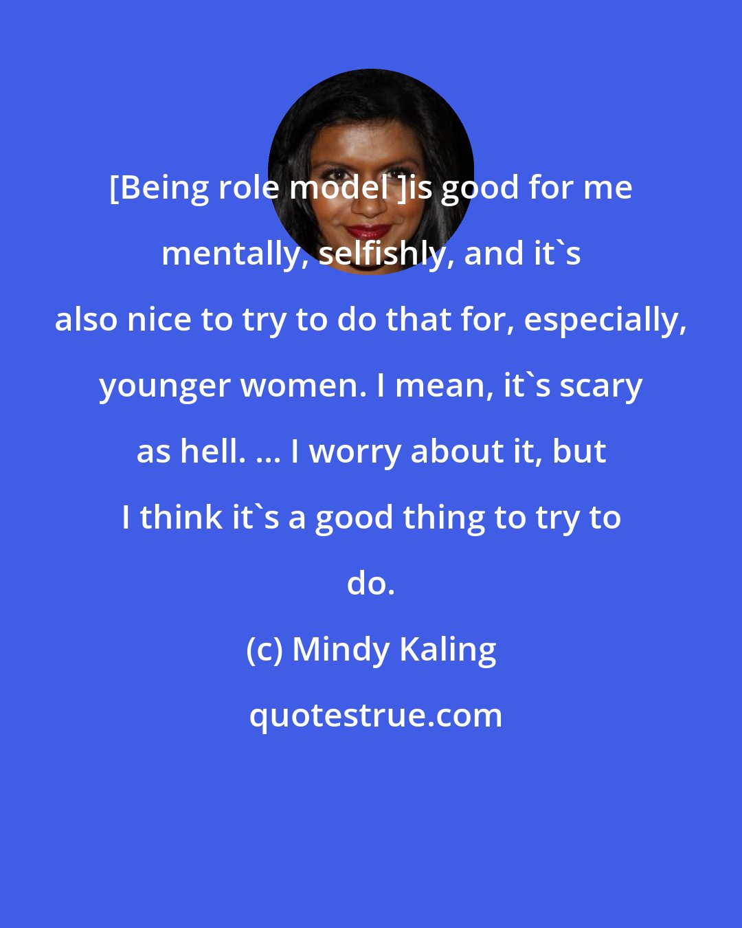 Mindy Kaling: [Being role model ]is good for me mentally, selfishly, and it's also nice to try to do that for, especially, younger women. I mean, it's scary as hell. ... I worry about it, but I think it's a good thing to try to do.