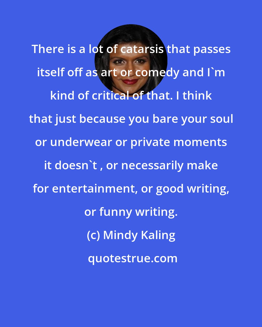 Mindy Kaling: There is a lot of catarsis that passes itself off as art or comedy and I'm kind of critical of that. I think that just because you bare your soul or underwear or private moments it doesn't , or necessarily make for entertainment, or good writing, or funny writing.