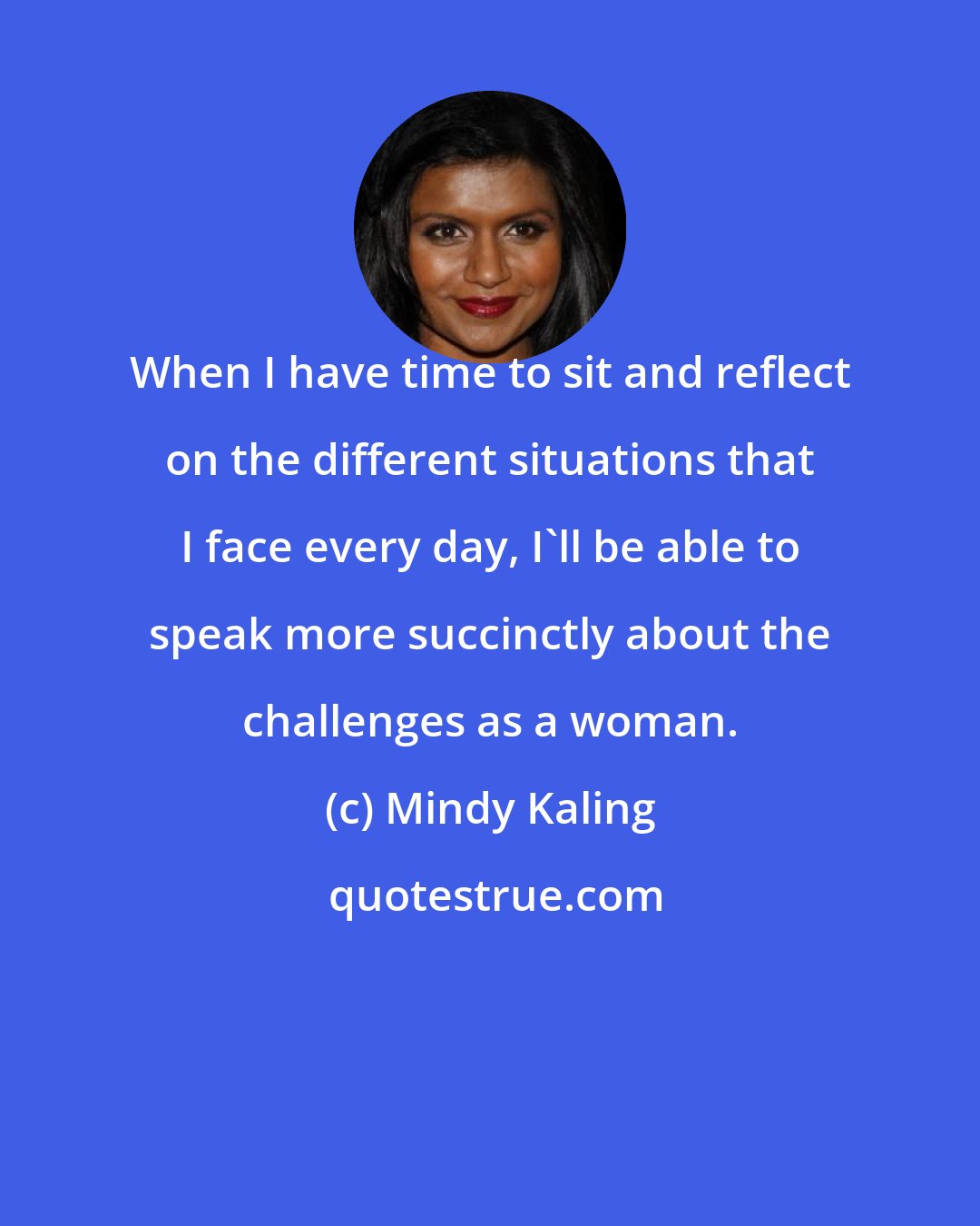 Mindy Kaling: When I have time to sit and reflect on the different situations that I face every day, I'll be able to speak more succinctly about the challenges as a woman.