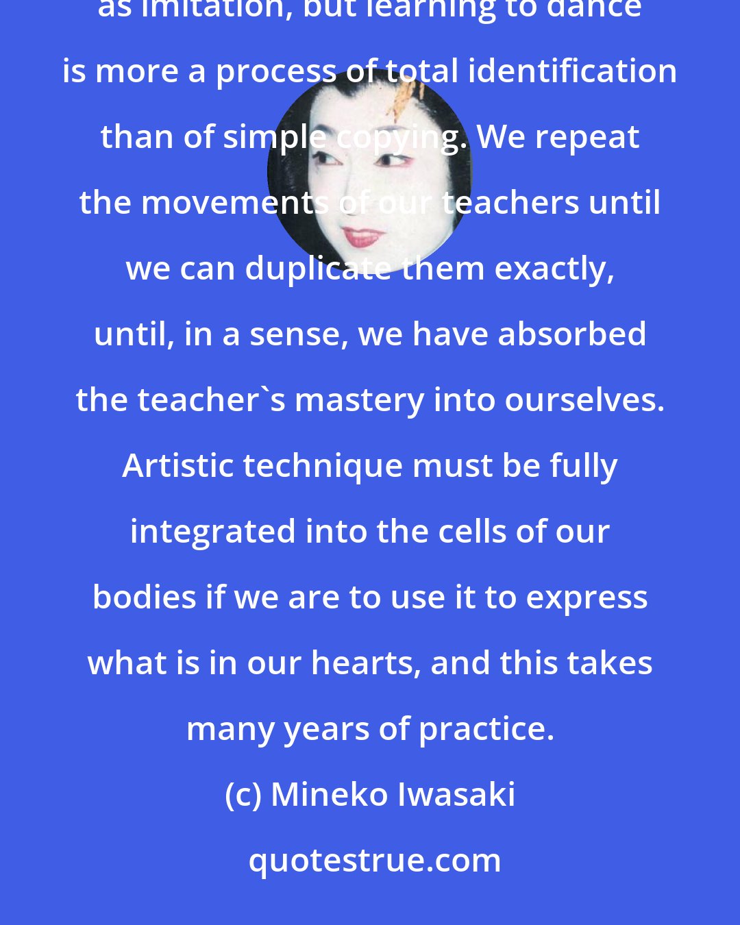 Mineko Iwasaki: Knowledge passes from dance teacher into the student through the process of mane, which is often translated as imitation, but learning to dance is more a process of total identification than of simple copying. We repeat the movements of our teachers until we can duplicate them exactly, until, in a sense, we have absorbed the teacher's mastery into ourselves. Artistic technique must be fully integrated into the cells of our bodies if we are to use it to express what is in our hearts, and this takes many years of practice.