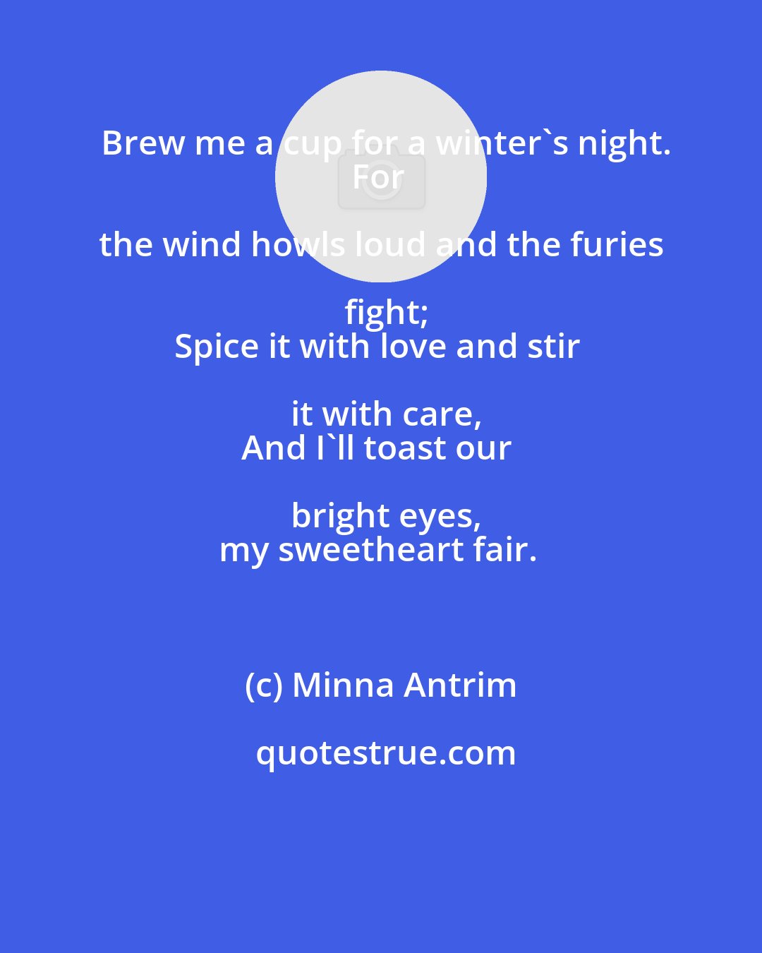 Minna Antrim: Brew me a cup for a winter's night.
For the wind howls loud and the furies fight;
Spice it with love and stir it with care,
And I'll toast our bright eyes,
my sweetheart fair.