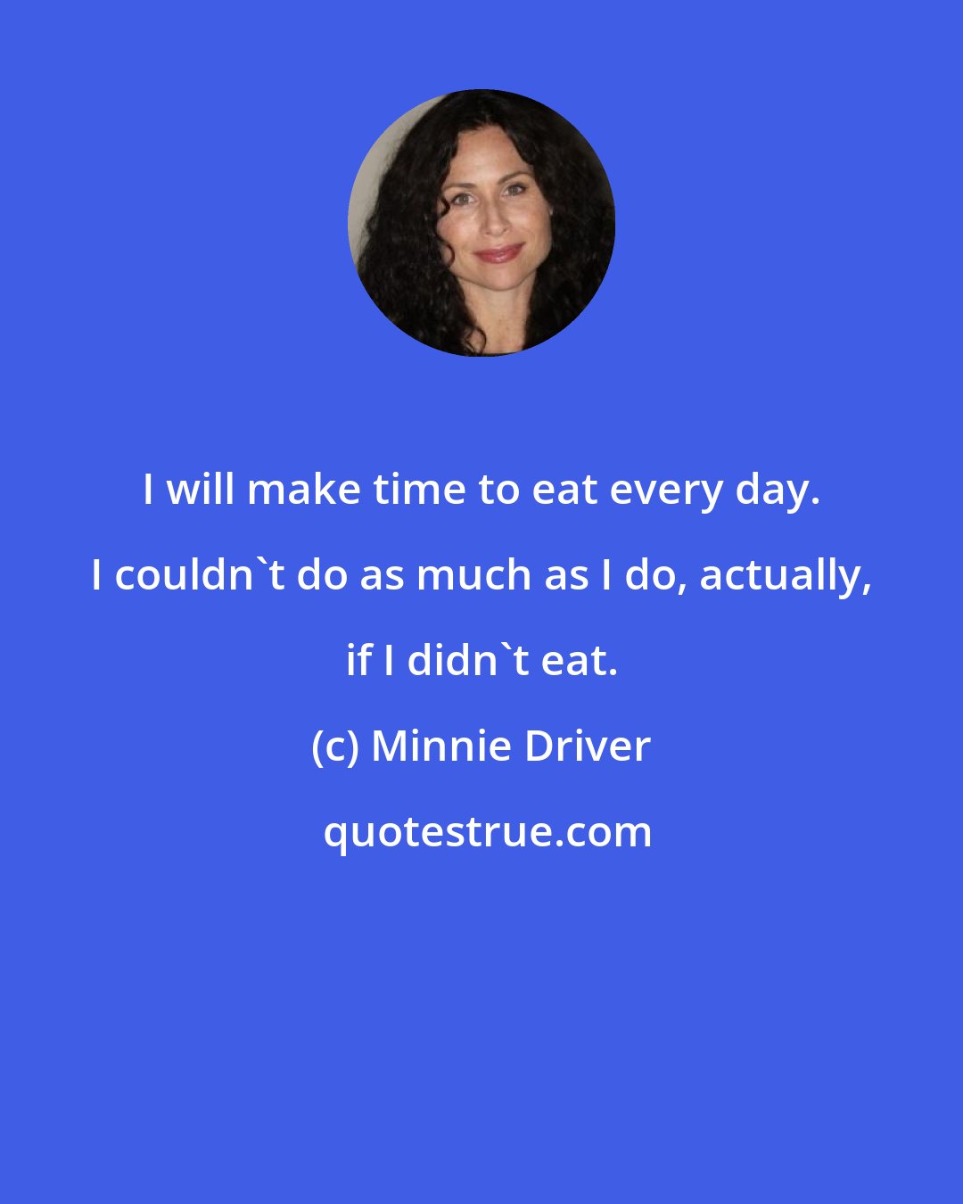 Minnie Driver: I will make time to eat every day. I couldn't do as much as I do, actually, if I didn't eat.