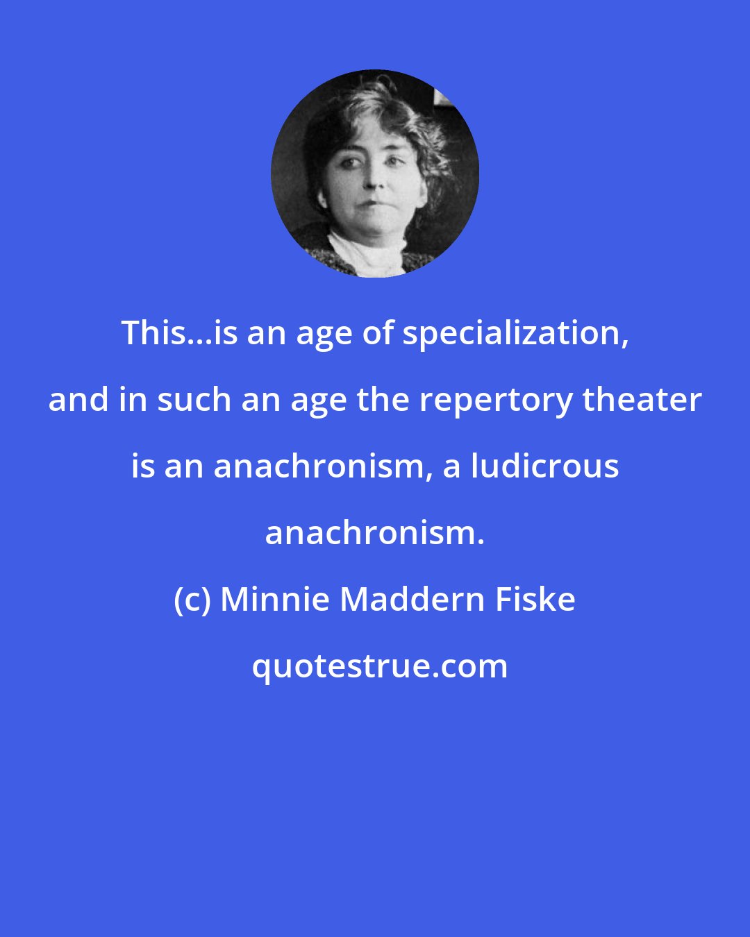 Minnie Maddern Fiske: This...is an age of specialization, and in such an age the repertory theater is an anachronism, a ludicrous anachronism.