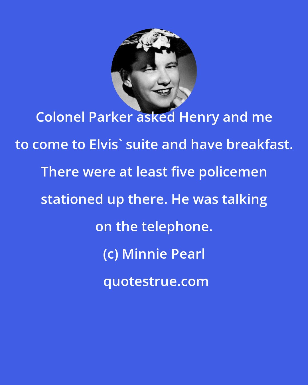 Minnie Pearl: Colonel Parker asked Henry and me to come to Elvis' suite and have breakfast. There were at least five policemen stationed up there. He was talking on the telephone.