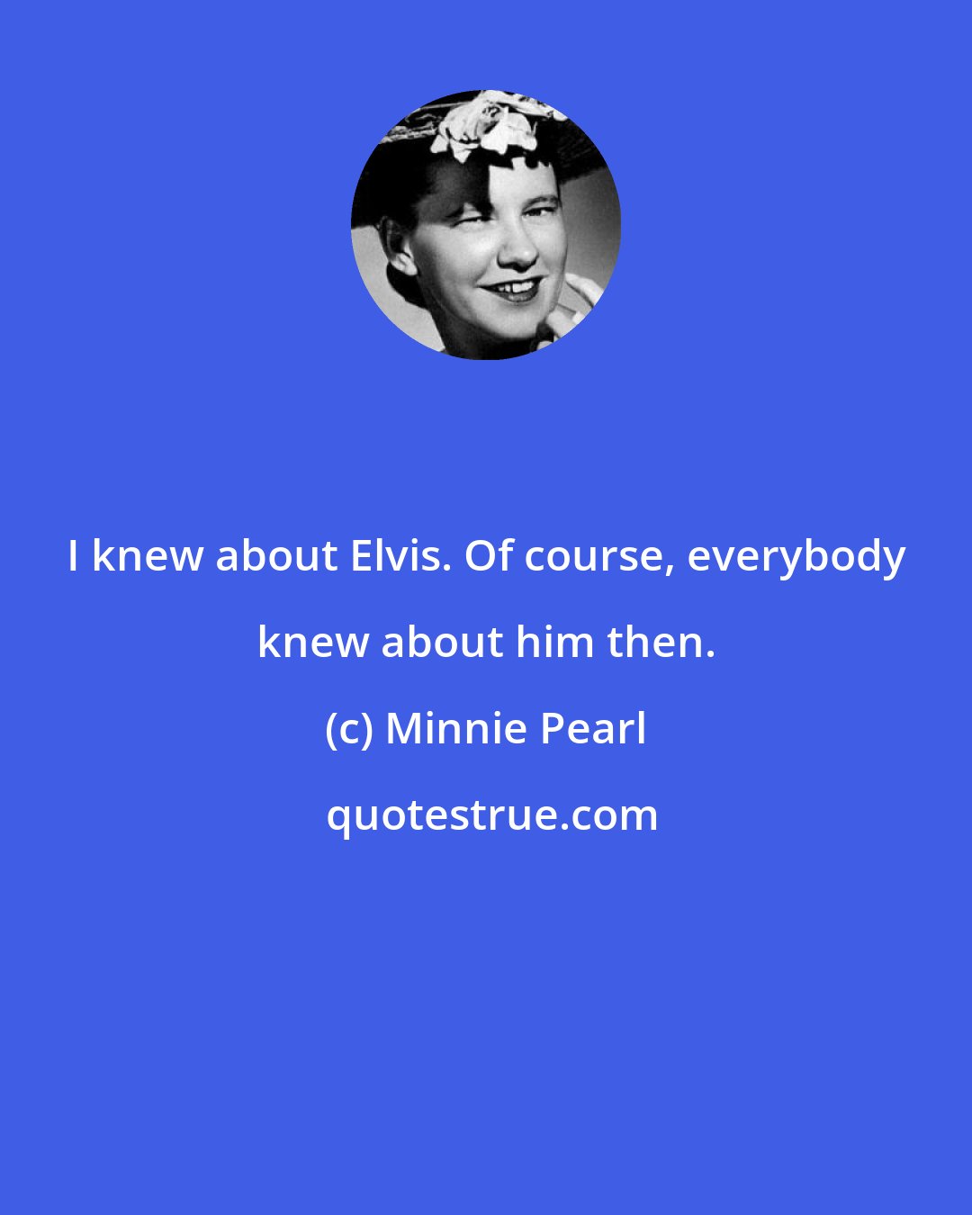 Minnie Pearl: I knew about Elvis. Of course, everybody knew about him then.