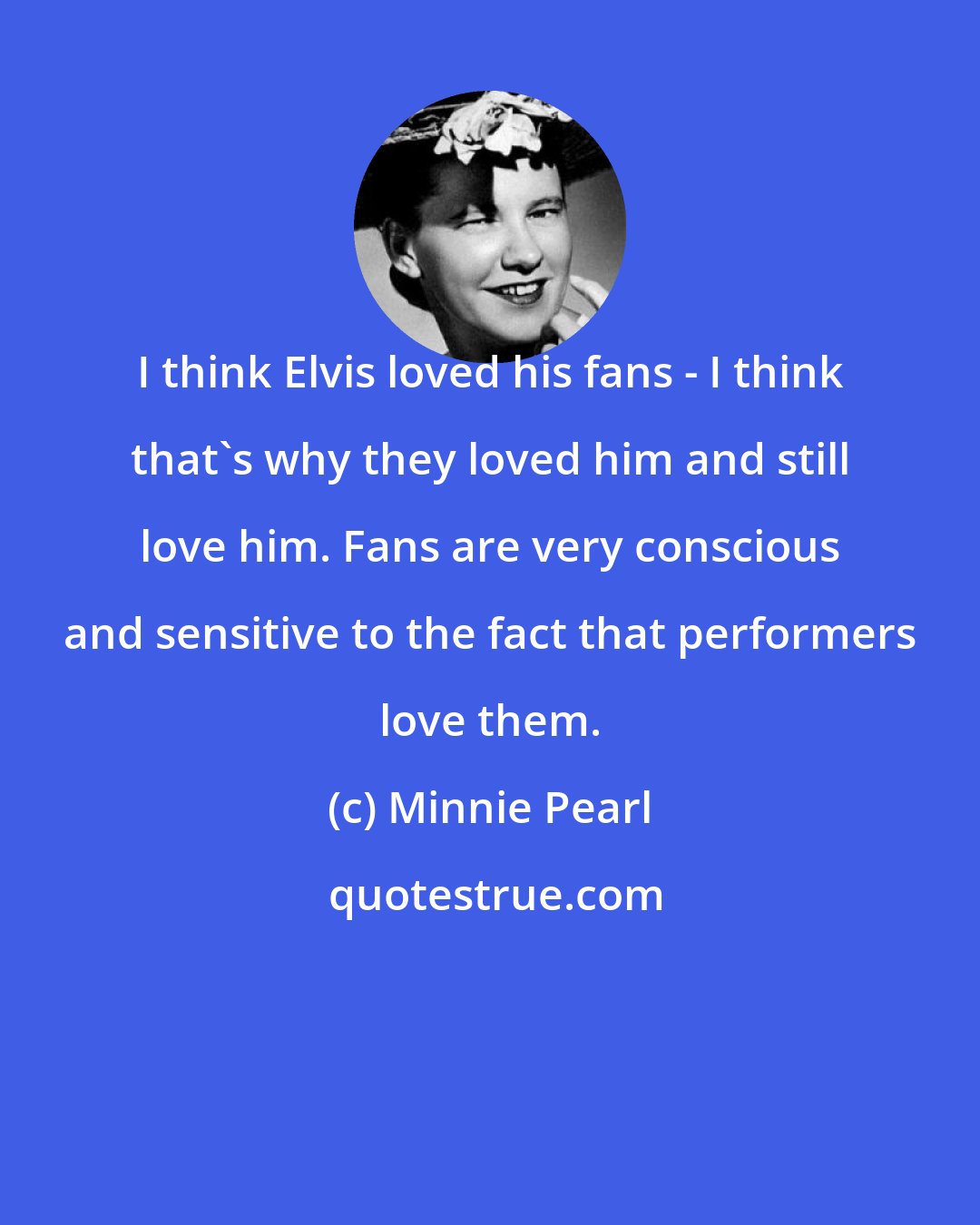 Minnie Pearl: I think Elvis loved his fans - I think that's why they loved him and still love him. Fans are very conscious and sensitive to the fact that performers love them.