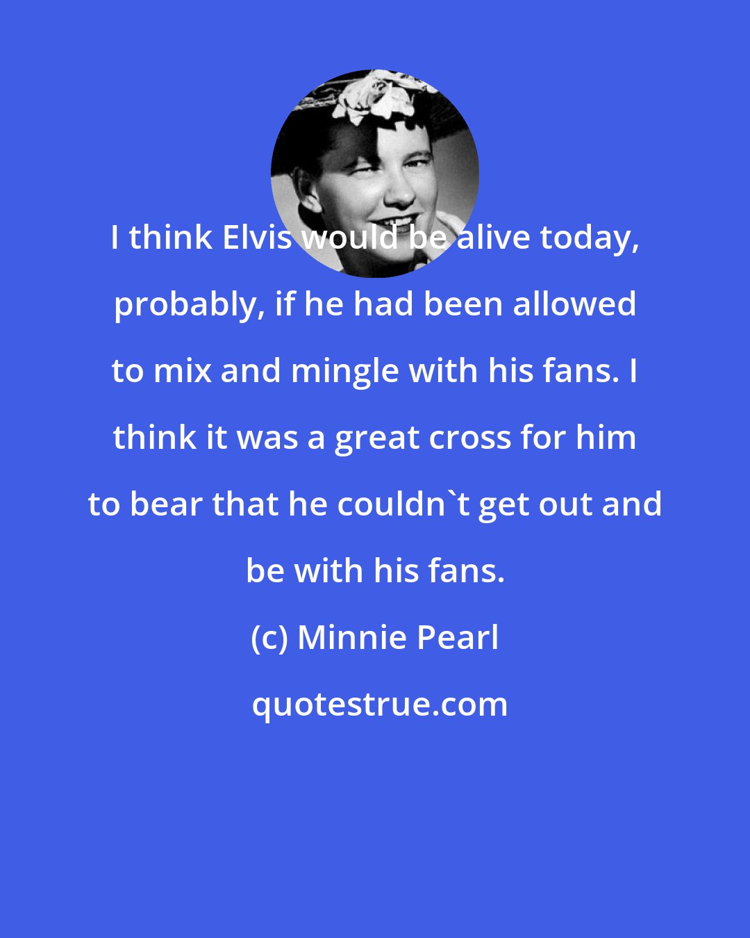 Minnie Pearl: I think Elvis would be alive today, probably, if he had been allowed to mix and mingle with his fans. I think it was a great cross for him to bear that he couldn't get out and be with his fans.