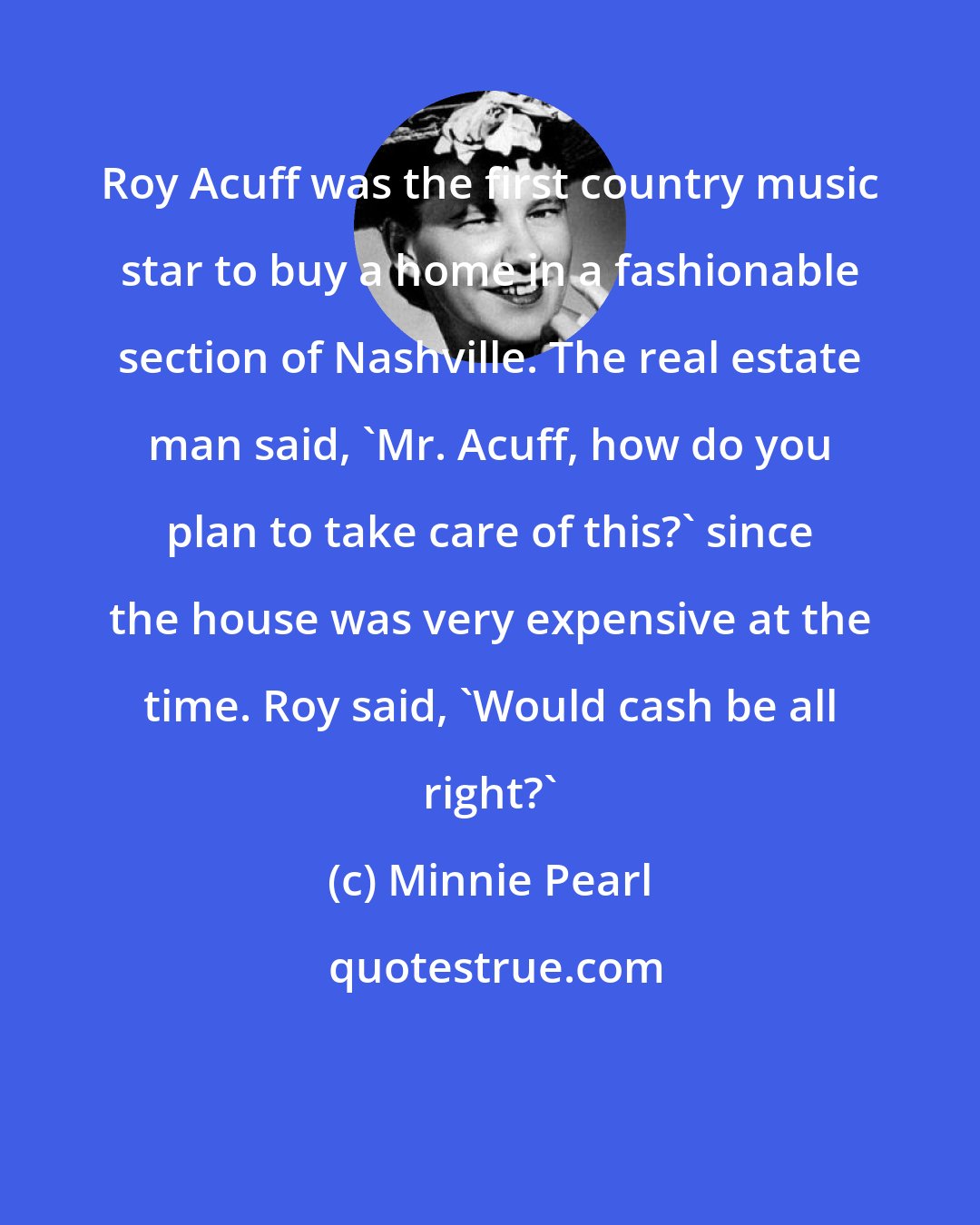 Minnie Pearl: Roy Acuff was the first country music star to buy a home in a fashionable section of Nashville. The real estate man said, 'Mr. Acuff, how do you plan to take care of this?' since the house was very expensive at the time. Roy said, 'Would cash be all right?'