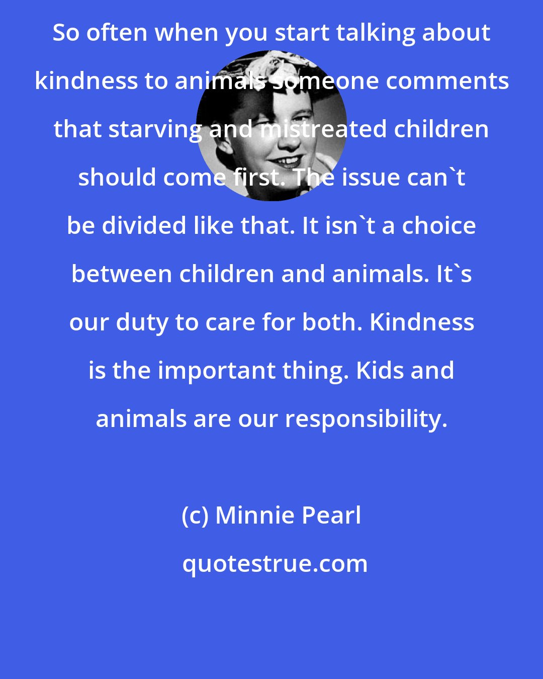 Minnie Pearl: So often when you start talking about kindness to animals someone comments that starving and mistreated children should come first. The issue can't be divided like that. It isn't a choice between children and animals. It's our duty to care for both. Kindness is the important thing. Kids and animals are our responsibility.