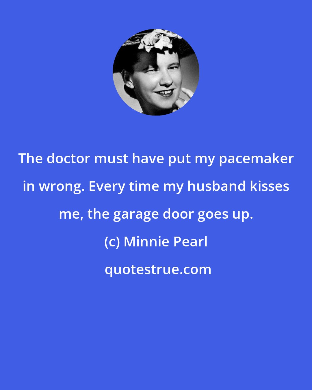 Minnie Pearl: The doctor must have put my pacemaker in wrong. Every time my husband kisses me, the garage door goes up.