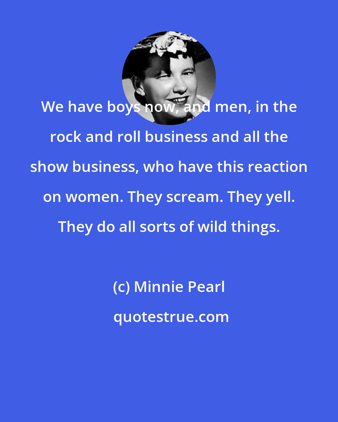 Minnie Pearl: We have boys now, and men, in the rock and roll business and all the show business, who have this reaction on women. They scream. They yell. They do all sorts of wild things.