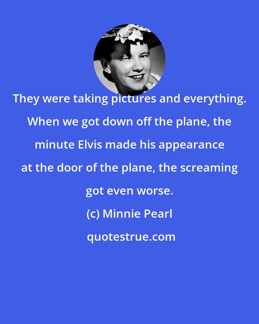 Minnie Pearl: They were taking pictures and everything. When we got down off the plane, the minute Elvis made his appearance at the door of the plane, the screaming got even worse.