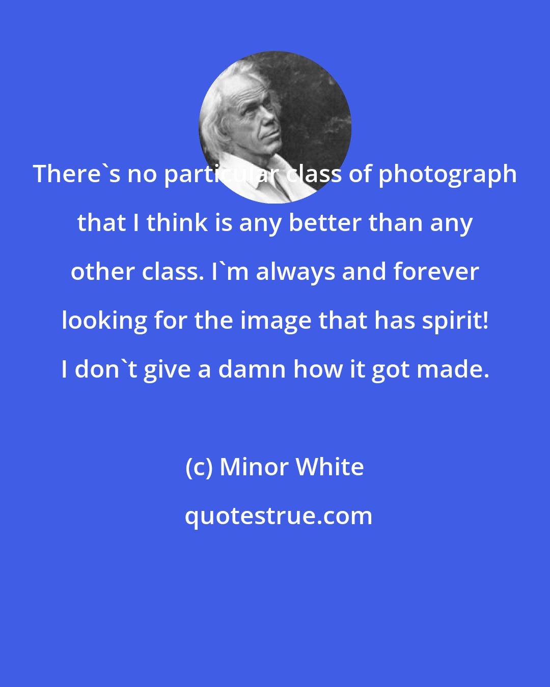 Minor White: There's no particular class of photograph that I think is any better than any other class. I'm always and forever looking for the image that has spirit! I don't give a damn how it got made.