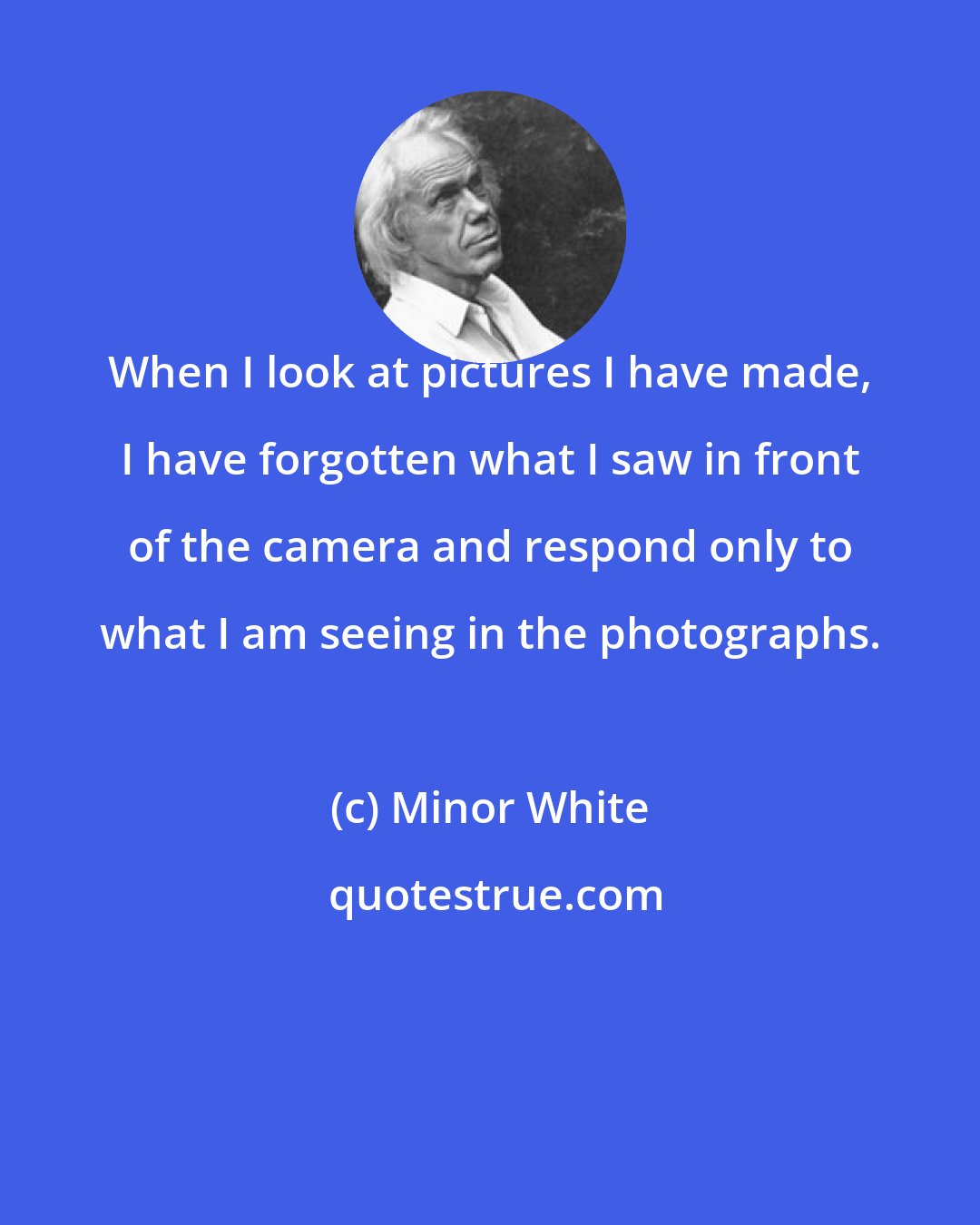 Minor White: When I look at pictures I have made, I have forgotten what I saw in front of the camera and respond only to what I am seeing in the photographs.