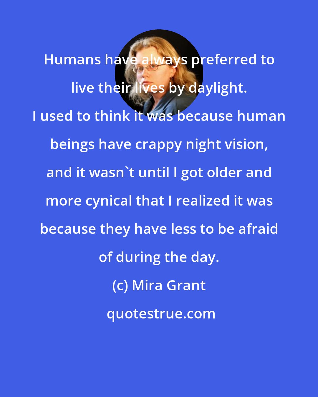 Mira Grant: Humans have always preferred to live their lives​ by daylight. I used to think it was because human beings have crappy night vision, and it wasn't until I got older and more cynical that I realized it was because they have less to be afraid of during the day.