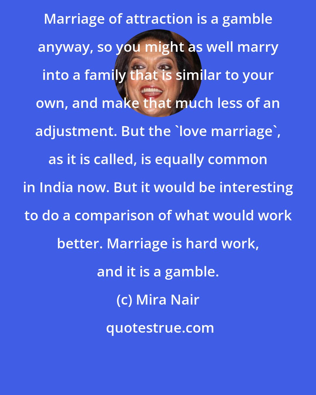 Mira Nair: Marriage of attraction is a gamble anyway, so you might as well marry into a family that is similar to your own, and make that much less of an adjustment. But the 'love marriage', as it is called, is equally common in India now. But it would be interesting to do a comparison of what would work better. Marriage is hard work, and it is a gamble.