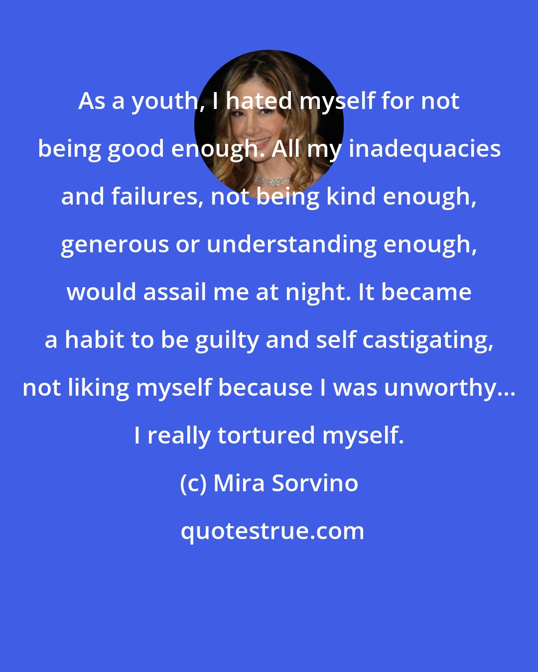 Mira Sorvino: As a youth, I hated myself for not being good enough. All my inadequacies and failures, not being kind enough, generous or understanding enough, would assail me at night. It became a habit to be guilty and self castigating, not liking myself because I was unworthy... I really tortured myself.