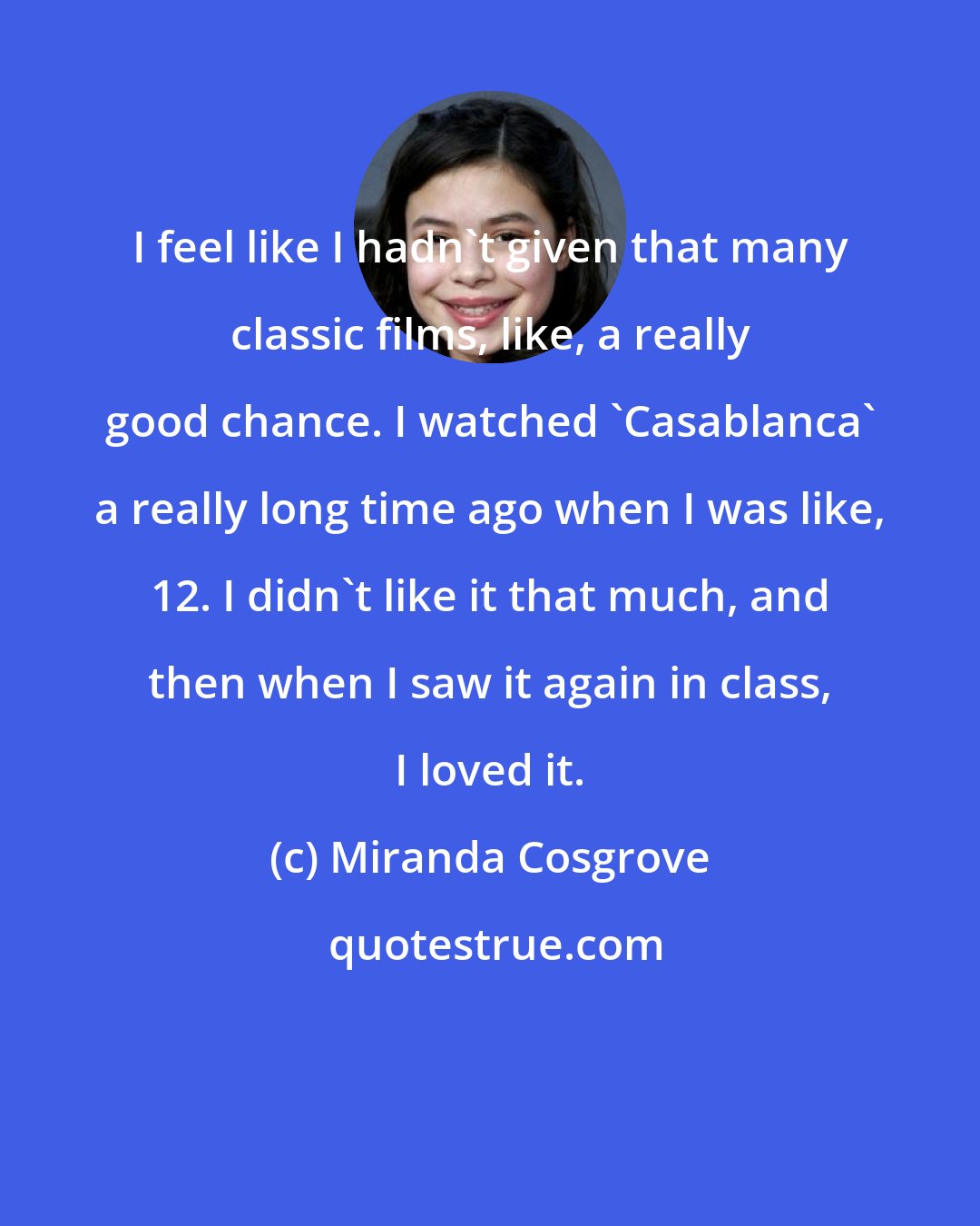 Miranda Cosgrove: I feel like I hadn't given that many classic films, like, a really good chance. I watched 'Casablanca' a really long time ago when I was like, 12. I didn't like it that much, and then when I saw it again in class, I loved it.