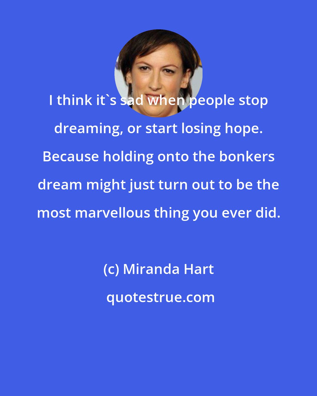 Miranda Hart: I think it's sad when people stop dreaming, or start losing hope. Because holding onto the bonkers dream might just turn out to be the most marvellous thing you ever did.