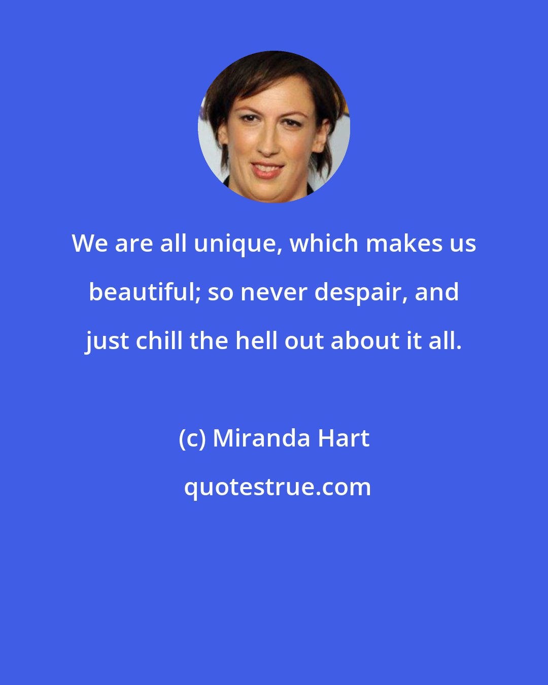 Miranda Hart: We are all unique, which makes us beautiful; so never despair, and just chill the hell out about it all.