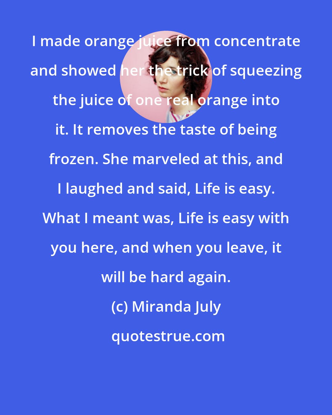 Miranda July: I made orange juice from concentrate and showed her the trick of squeezing the juice of one real orange into it. It removes the taste of being frozen. She marveled at this, and I laughed and said, Life is easy. What I meant was, Life is easy with you here, and when you leave, it will be hard again.