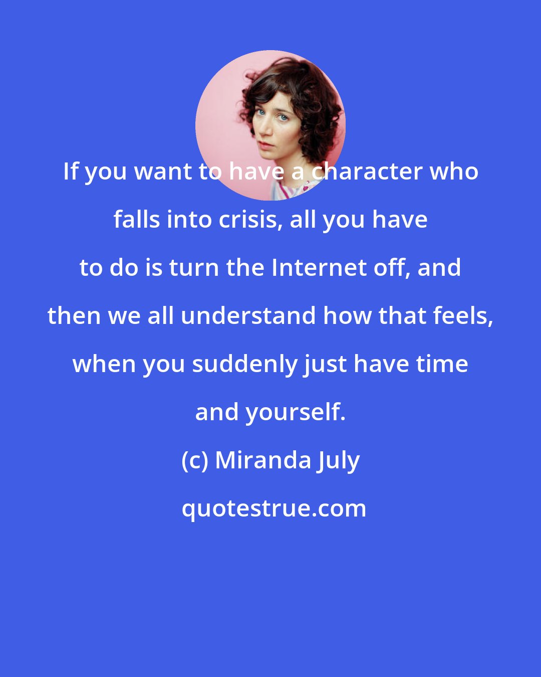 Miranda July: If you want to have a character who falls into crisis, all you have to do is turn the Internet off, and then we all understand how that feels, when you suddenly just have time and yourself.