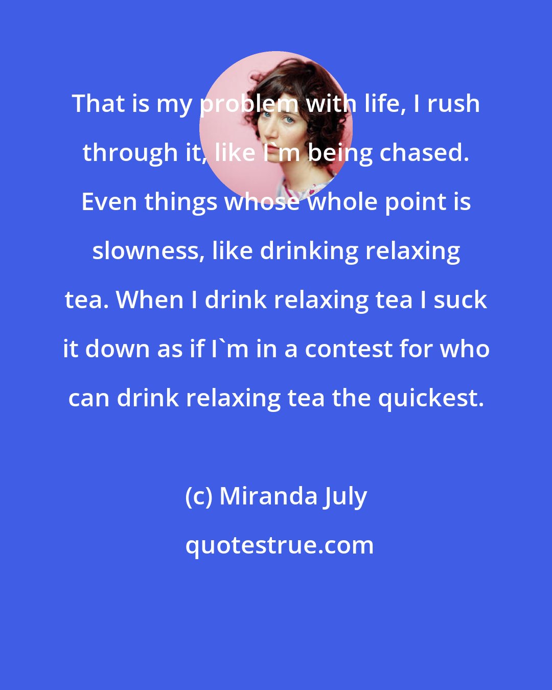 Miranda July: That is my problem with life, I rush through it, like I'm being chased. Even things whose whole point is slowness, like drinking relaxing tea. When I drink relaxing tea I suck it down as if I'm in a contest for who can drink relaxing tea the quickest.