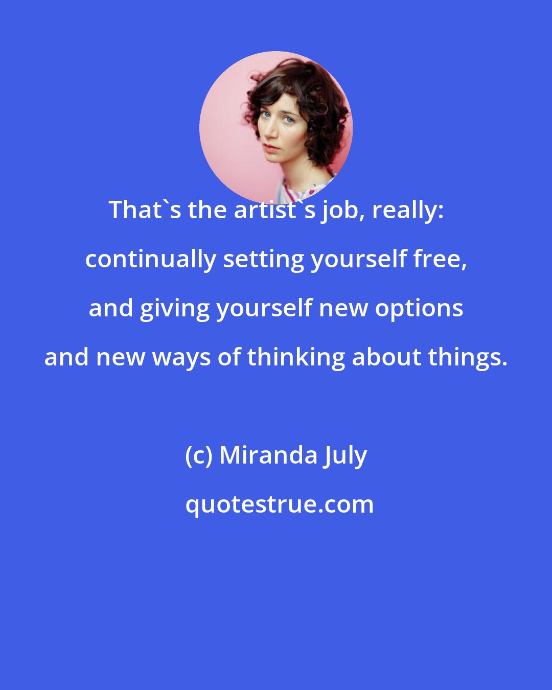 Miranda July: That's the artist's job, really: continually setting yourself free, and giving yourself new options and new ways of thinking about things.