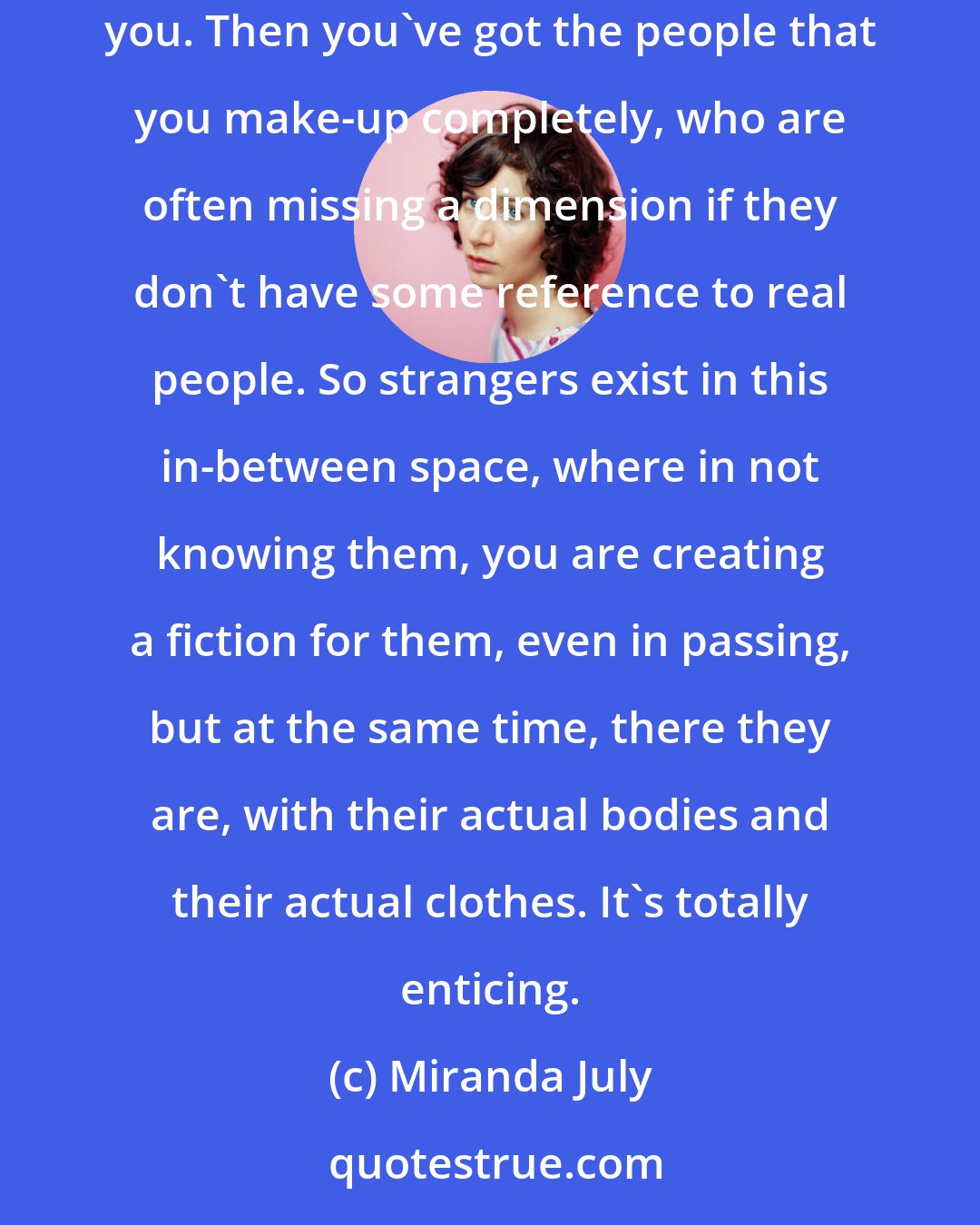 Miranda July: You've got the people you know, which are problematic. Always. They're rich but they're also real people living their lives alongside you. Then you've got the people that you make-up completely, who are often missing a dimension if they don't have some reference to real people. So strangers exist in this in-between space, where in not knowing them, you are creating a fiction for them, even in passing, but at the same time, there they are, with their actual bodies and their actual clothes. It's totally enticing.