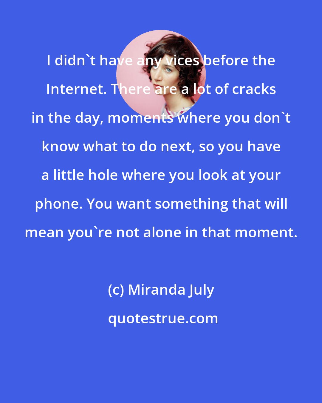 Miranda July: I didn't have any vices before the Internet. There are a lot of cracks in the day, moments where you don't know what to do next, so you have a little hole where you look at your phone. You want something that will mean you're not alone in that moment.