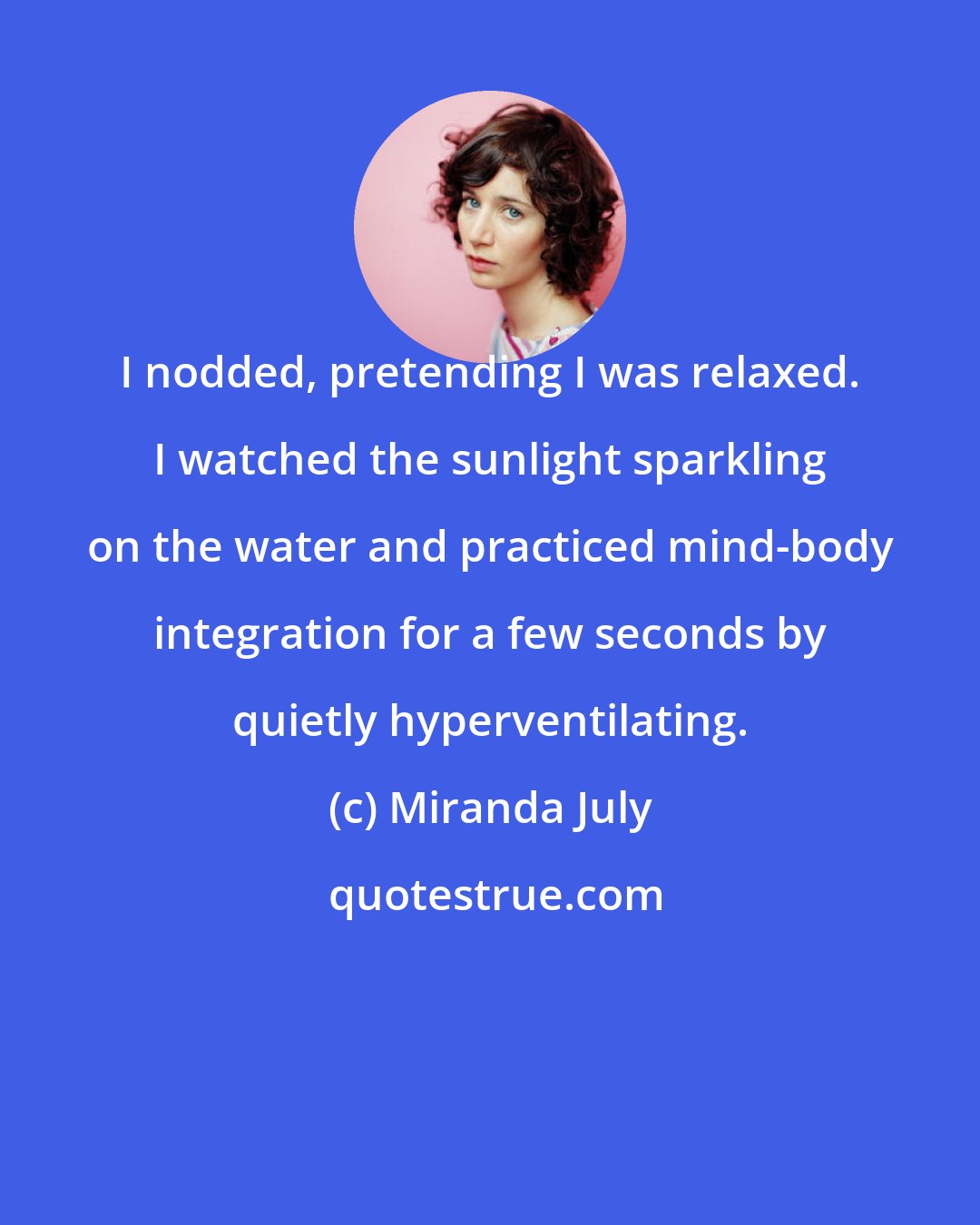 Miranda July: I nodded, pretending I was relaxed. I watched the sunlight sparkling on the water and practiced mind-body integration for a few seconds by quietly hyperventilating.