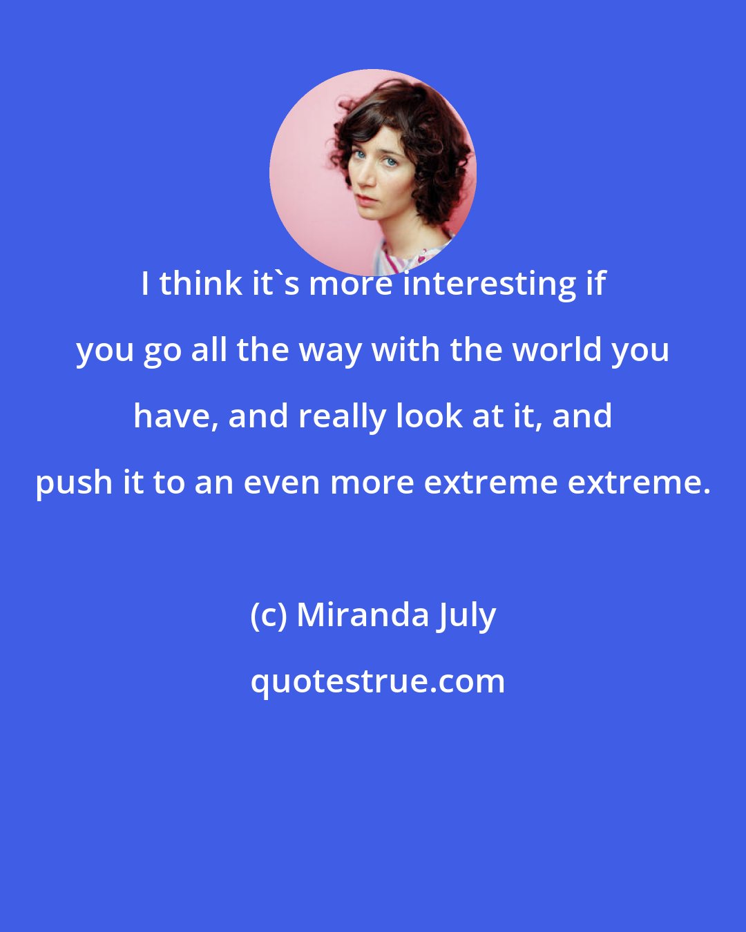 Miranda July: I think it's more interesting if you go all the way with the world you have, and really look at it, and push it to an even more extreme extreme.