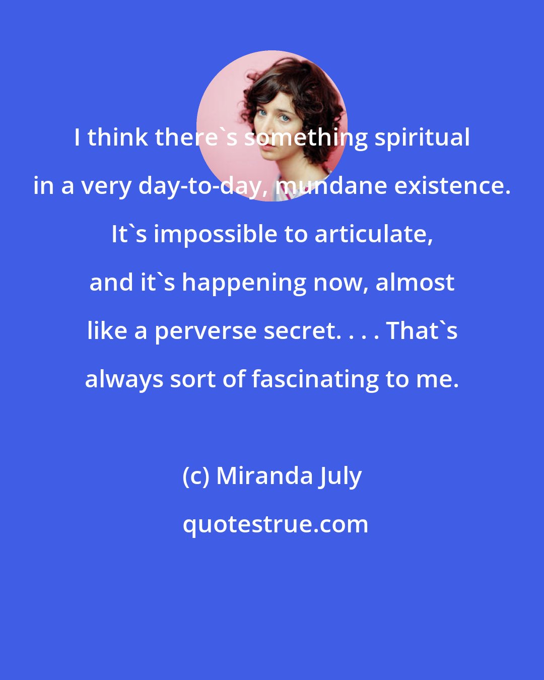 Miranda July: I think there's something spiritual in a very day-to-day, mundane existence. It's impossible to articulate, and it's happening now, almost like a perverse secret. . . . That's always sort of fascinating to me.