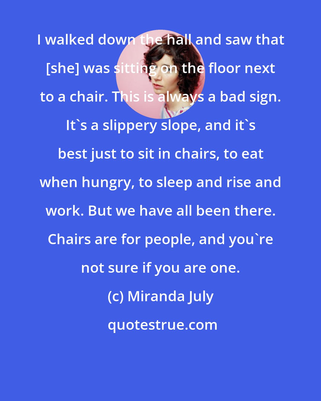 Miranda July: I walked down the hall and saw that [she] was sitting on the floor next to a chair. This is always a bad sign. It's a slippery slope, and it's best just to sit in chairs, to eat when hungry, to sleep and rise and work. But we have all been there. Chairs are for people, and you're not sure if you are one.