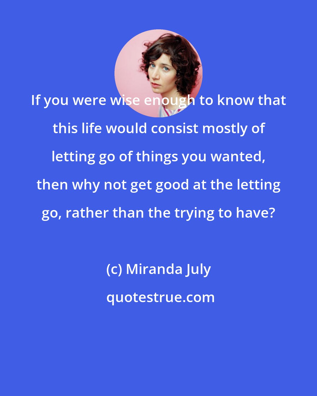 Miranda July: If you were wise enough to know that this life would consist mostly of letting go of things you wanted, then why not get good at the letting go, rather than the trying to have?