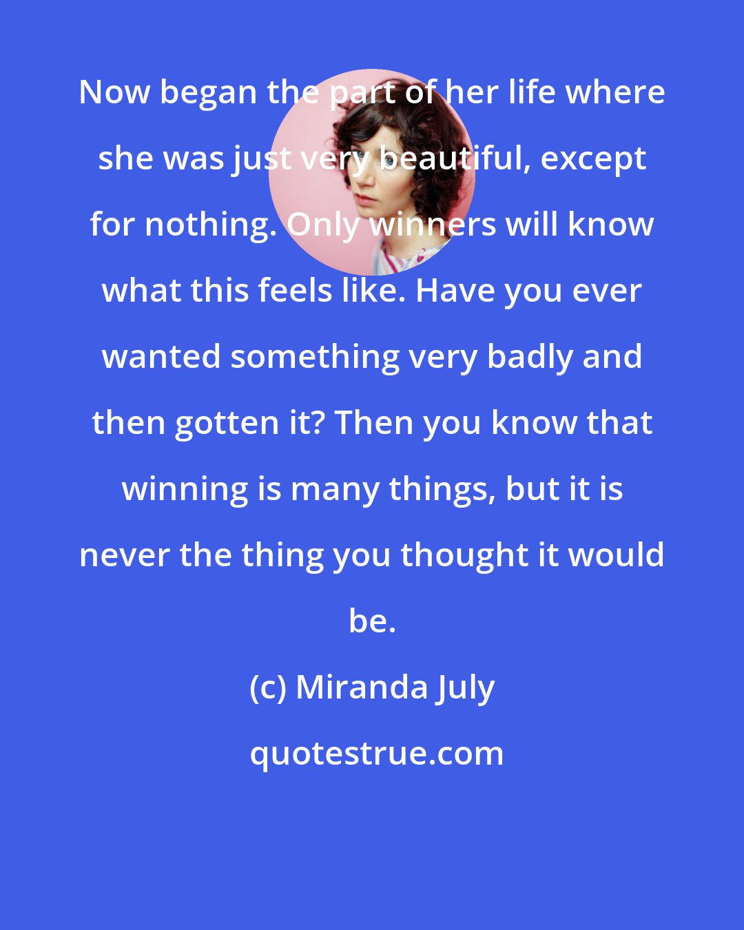 Miranda July: Now began the part of her life where she was just very beautiful, except for nothing. Only winners will know what this feels like. Have you ever wanted something very badly and then gotten it? Then you know that winning is many things, but it is never the thing you thought it would be.