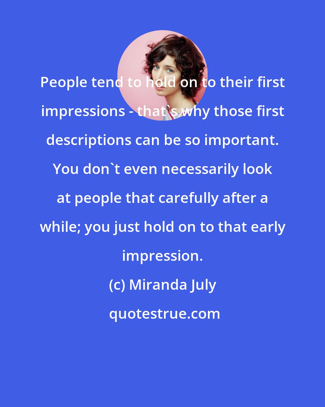 Miranda July: People tend to hold on to their first impressions - that's why those first descriptions can be so important. You don't even necessarily look at people that carefully after a while; you just hold on to that early impression.