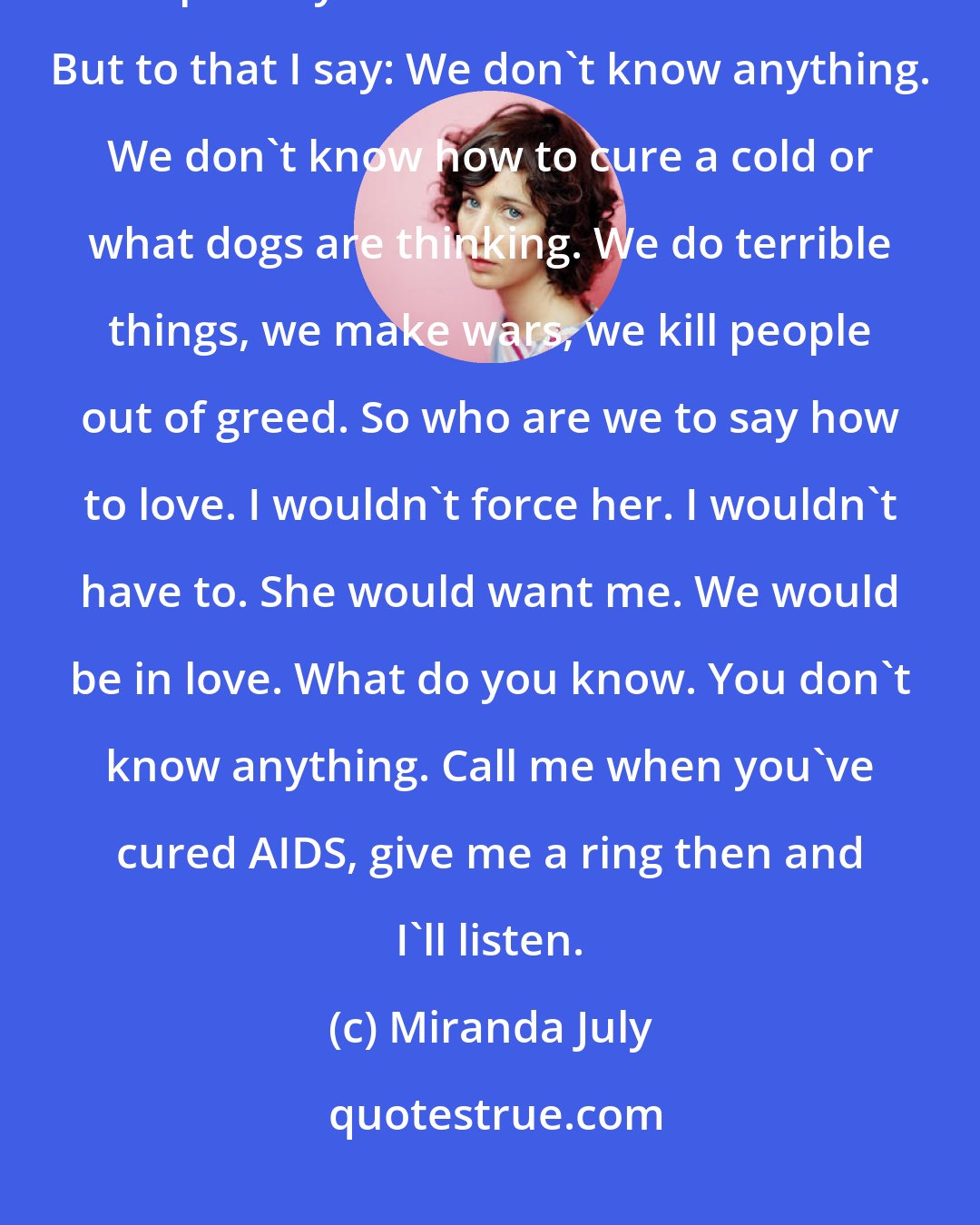 Miranda July: Some may say that such a girl is not ready for a relationship with a man, especially a man in his late sixties. But to that I say: We don't know anything. We don't know how to cure a cold or what dogs are thinking. We do terrible things, we make wars, we kill people out of greed. So who are we to say how to love. I wouldn't force her. I wouldn't have to. She would want me. We would be in love. What do you know. You don't know anything. Call me when you've cured AIDS, give me a ring then and I'll listen.