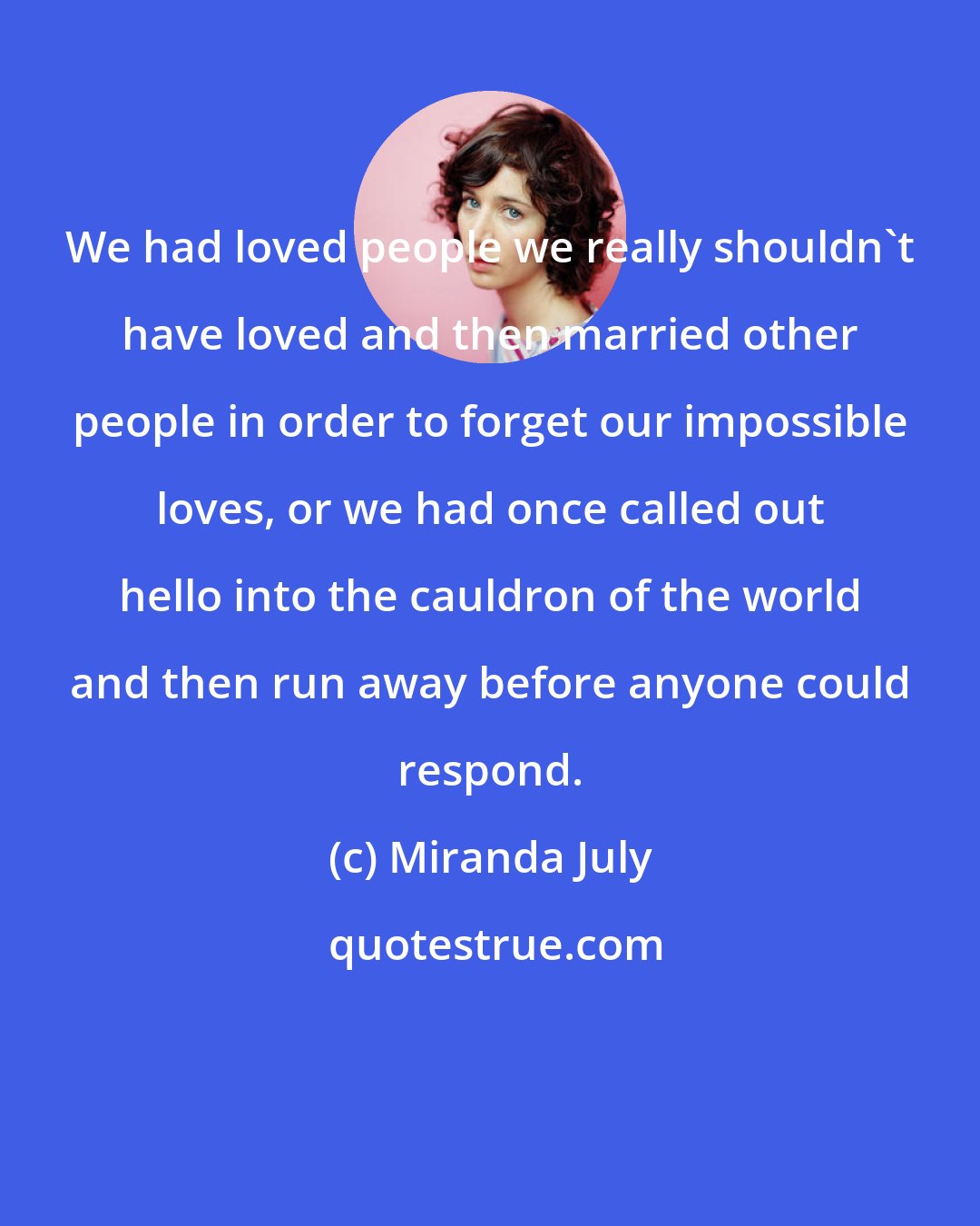 Miranda July: We had loved people we really shouldn't have loved and then married other people in order to forget our impossible loves, or we had once called out hello into the cauldron of the world and then run away before anyone could respond.