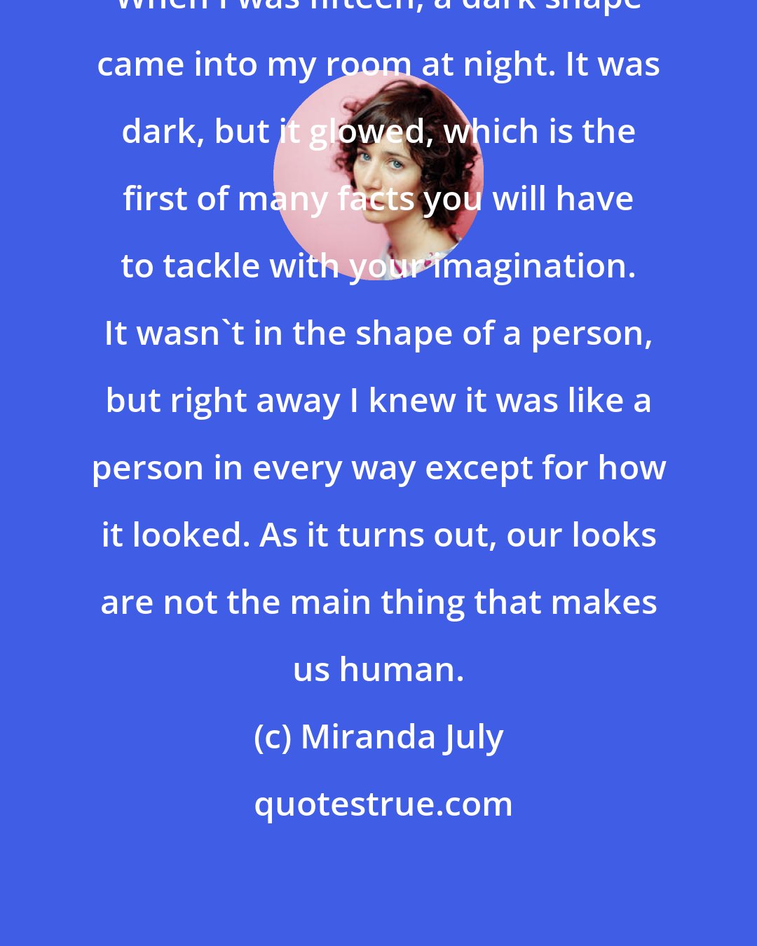 Miranda July: When I was fifteen, a dark shape came into my room at night. It was dark, but it glowed, which is the first of many facts you will have to tackle with your imagination. It wasn't in the shape of a person, but right away I knew it was like a person in every way except for how it looked. As it turns out, our looks are not the main thing that makes us human.