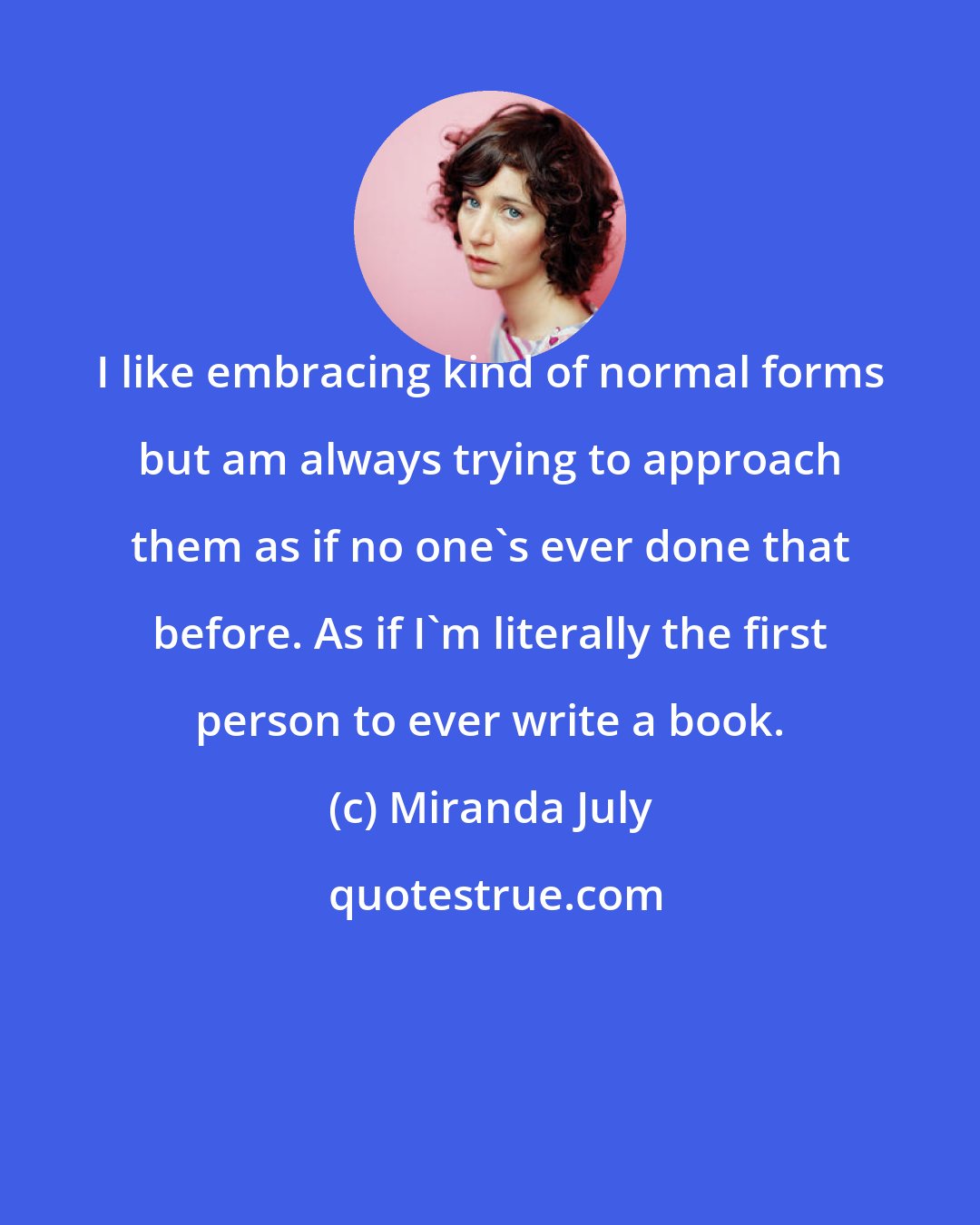 Miranda July: I like embracing kind of normal forms but am always trying to approach them as if no one's ever done that before. As if I'm literally the first person to ever write a book.